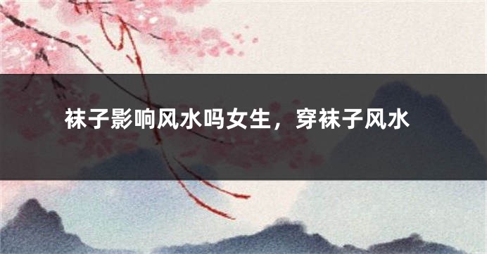 袜子影响风水吗女生，穿袜子风水