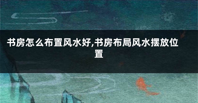 书房怎么布置风水好,书房布局风水摆放位置