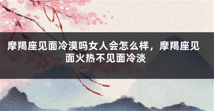 摩羯座见面冷漠吗女人会怎么样,摩羯座见面火热不见面冷淡