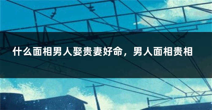什么面相男人娶贵妻好命，男人面相贵相