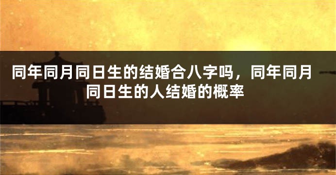 同年同月同日生的结婚合八字吗,同年同月同日生的人结婚的概率