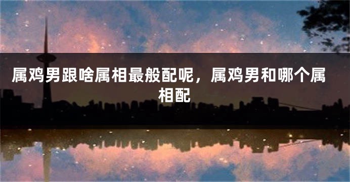 属鸡男跟啥属相最般配呢,属鸡男和哪个属相配