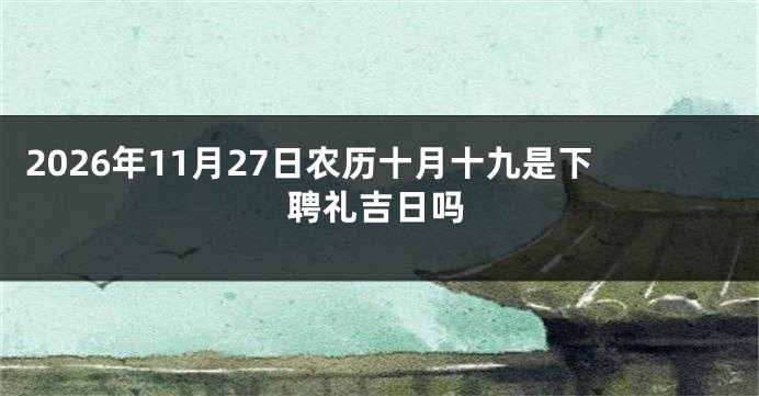 2026年11月27日农历十月十九是下聘礼吉日吗