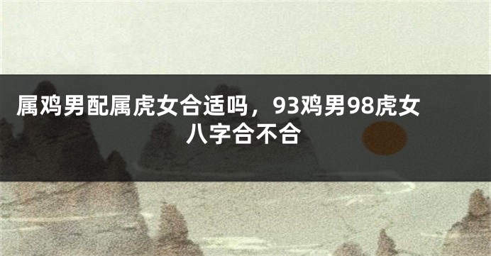 属鸡男配属虎女合适吗，93鸡男98虎女八字合不合