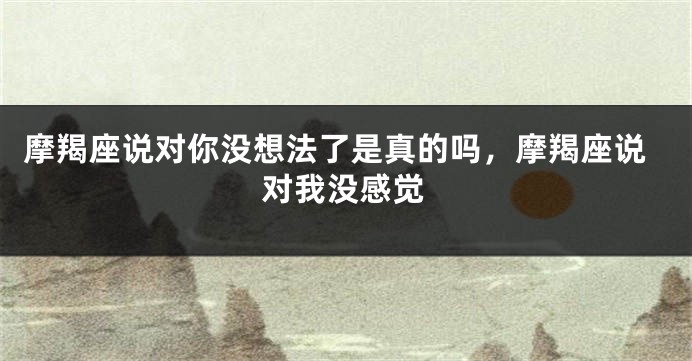 摩羯座说对你没想法了是真的吗,摩羯座说对我没感觉