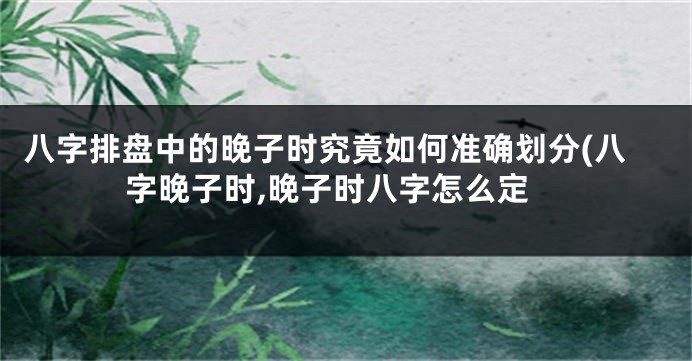 八字排盘中的晚子时究竟如何准确划分(八字晚子时,晚子时八字怎么定