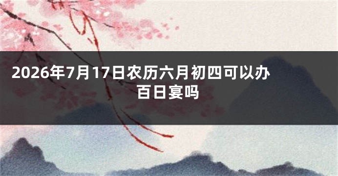 2026年7月17日农历六月初四可以办百日宴吗