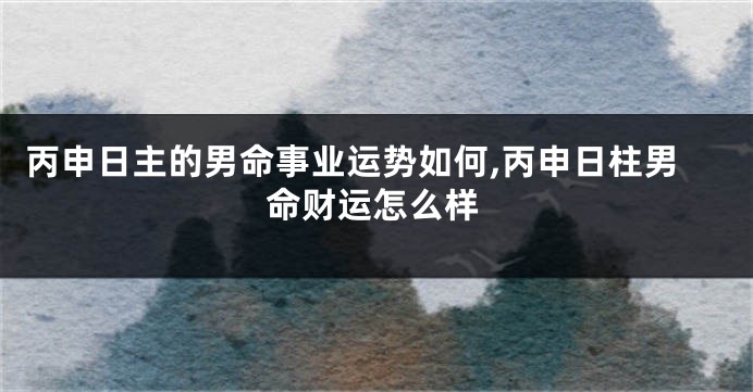丙申日主的男命事业运势如何,丙申日柱男命财运怎么样