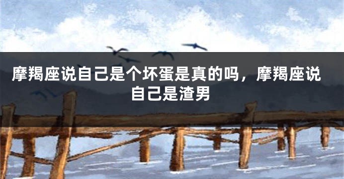 摩羯座说自己是个坏蛋是真的吗,摩羯座说自己是渣男