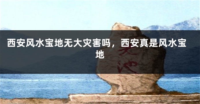 西安风水宝地无大灾害吗，西安真是风水宝地