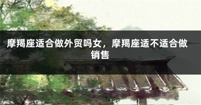 摩羯座适合做外贸吗女,摩羯座适不适合做销售