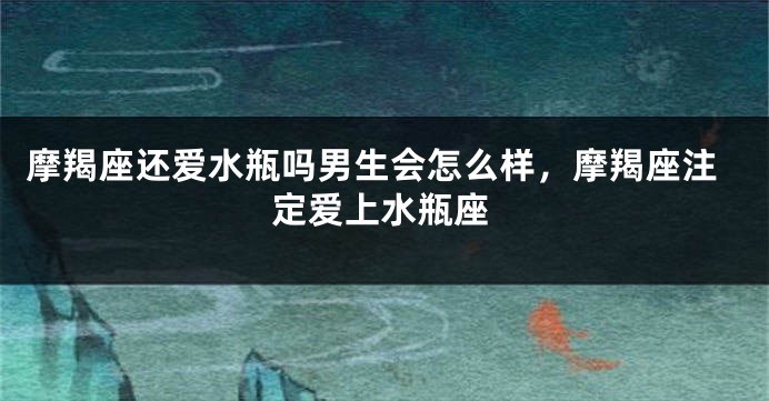 摩羯座还爱水瓶吗男生会怎么样,摩羯座注定爱上水瓶座