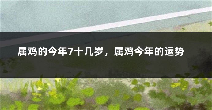 属鸡的今年7十几岁,属鸡今年的运势