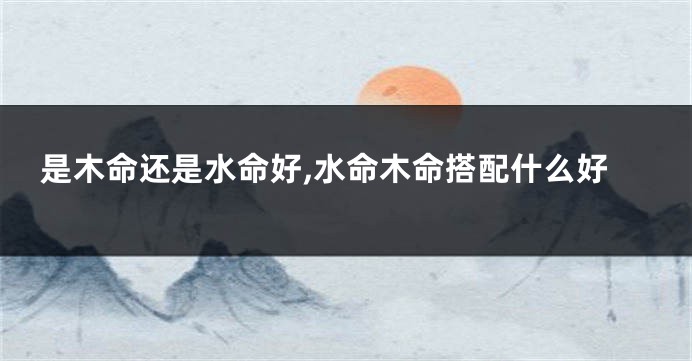 是木命还是水命好,水命木命搭配什么好