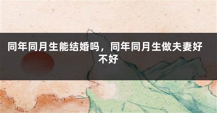 同年同月生能结婚吗,同年同月生做夫妻好不好