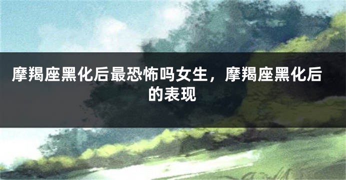 摩羯座黑化后最恐怖吗女生，摩羯座黑化后的表现