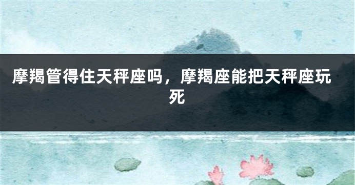 摩羯管得住天秤座吗，摩羯座能把天秤座玩死