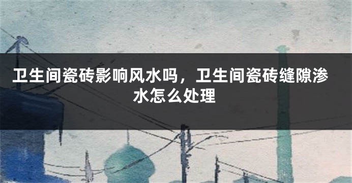 卫生间瓷砖影响风水吗,卫生间瓷砖缝隙渗水怎么处理