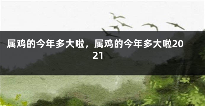 属鸡的今年多大啦，属鸡的今年多大啦2021
