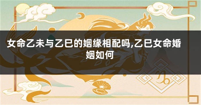 女命乙未与乙巳的姻缘相配吗,乙巳女命婚姻如何