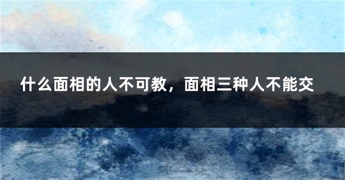 什么面相的人不可教，面相三种人不能交