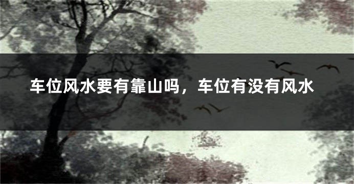 车位风水要有靠山吗,车位有没有风水
