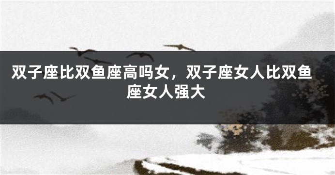双子座比双鱼座高吗女，双子座女人比双鱼座女人强大