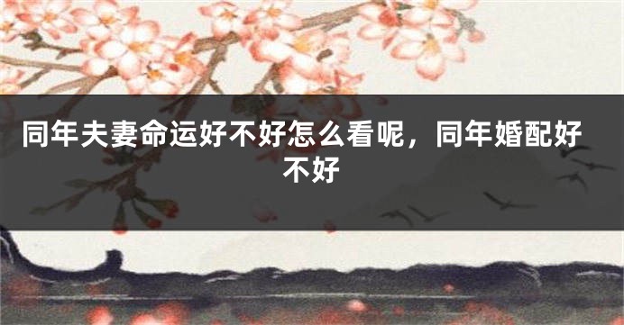 同年夫妻命运好不好怎么看呢,同年婚配好不好