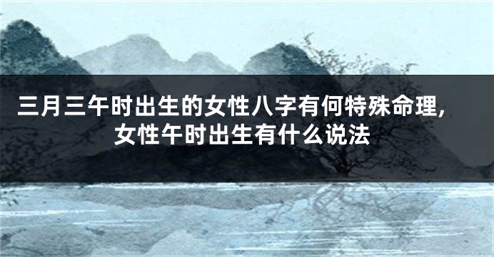 三月三午时出生的女性八字有何特殊命理,女性午时出生有什么说法