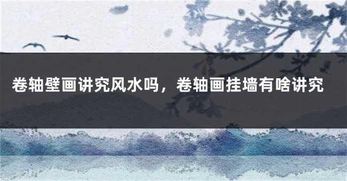 卷轴壁画讲究风水吗，卷轴画挂墙有啥讲究