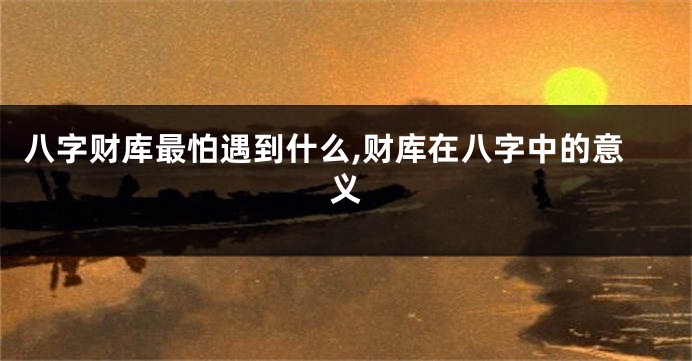 八字财库最怕遇到什么,财库在八字中的意义