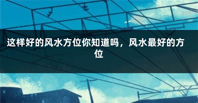这样好的风水方位你知道吗,风水最好的方位