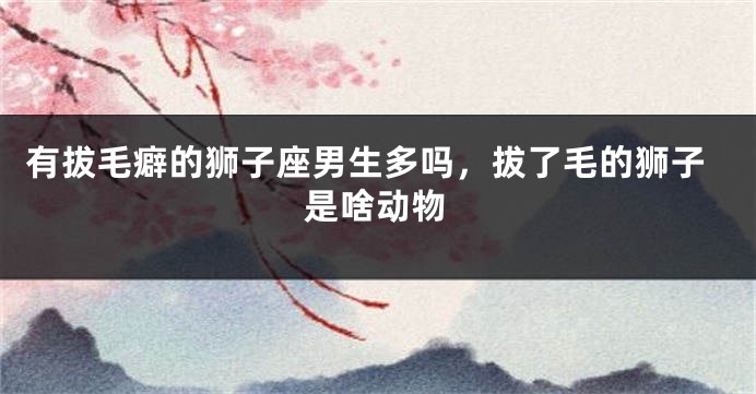 有拔毛癖的狮子座男生多吗,拔了毛的狮子是啥动物