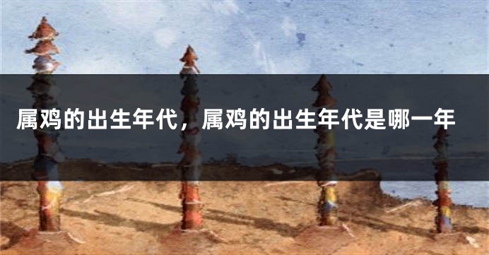 属鸡的出生年代,属鸡的出生年代是哪一年