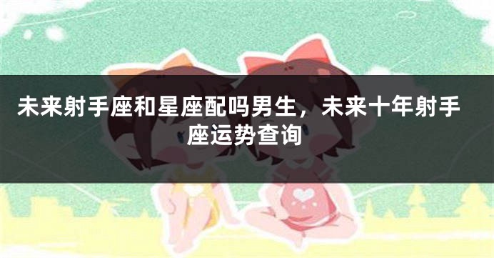 未来射手座和星座配吗男生,未来十年射手座运势查询