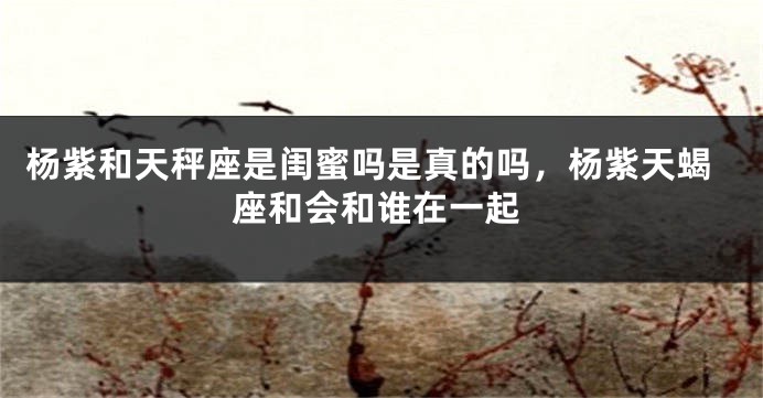 杨紫和天秤座是闺蜜吗是真的吗，杨紫天蝎座和会和谁在一起