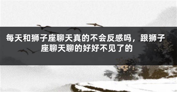 每天和狮子座聊天真的不会反感吗，跟狮子座聊天聊的好好不见了的