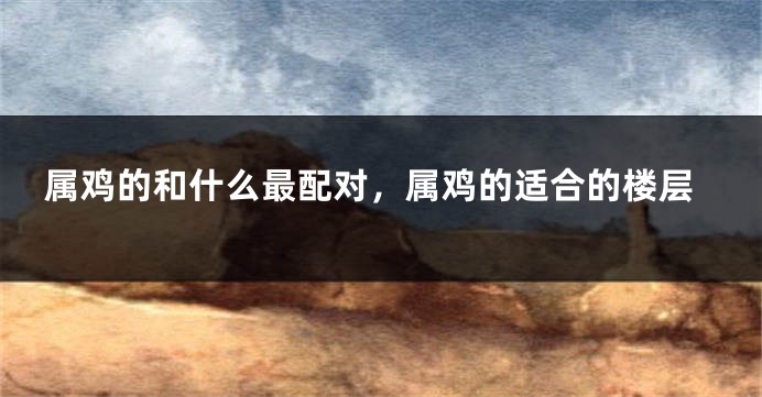 属鸡的和什么最配对，属鸡的适合的楼层
