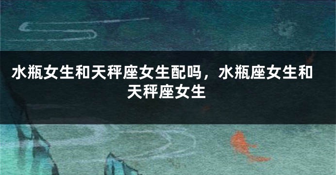 水瓶女生和天秤座女生配吗，水瓶座女生和天秤座女生