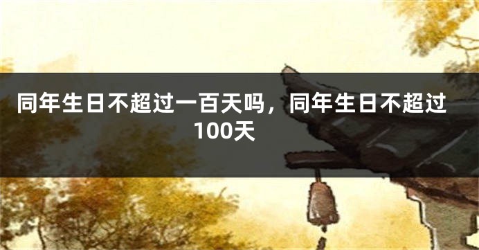 同年生日不超过一百天吗，同年生日不超过100天