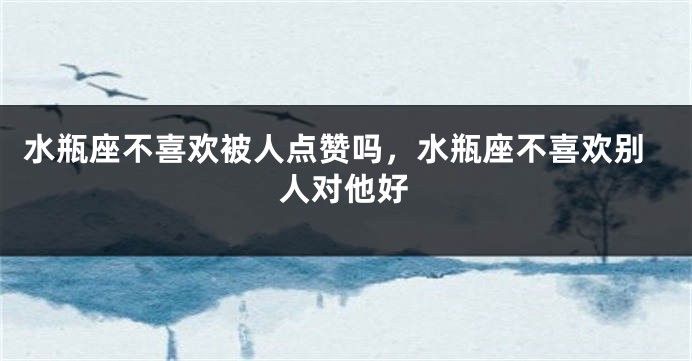 水瓶座不喜欢被人点赞吗,水瓶座不喜欢别人对他好