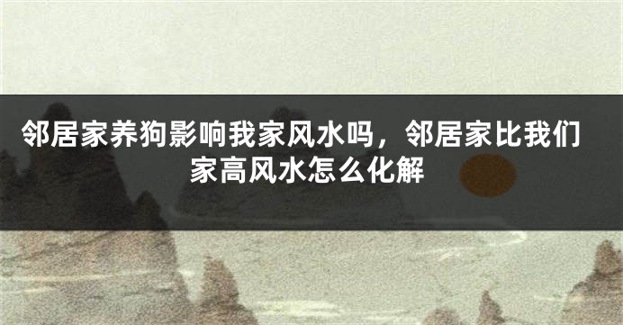 邻居家养狗影响我家风水吗，邻居家比我们家高风水怎么化解