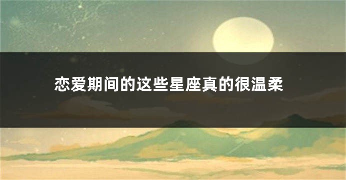 恋爱期间的这些星座真的很温柔