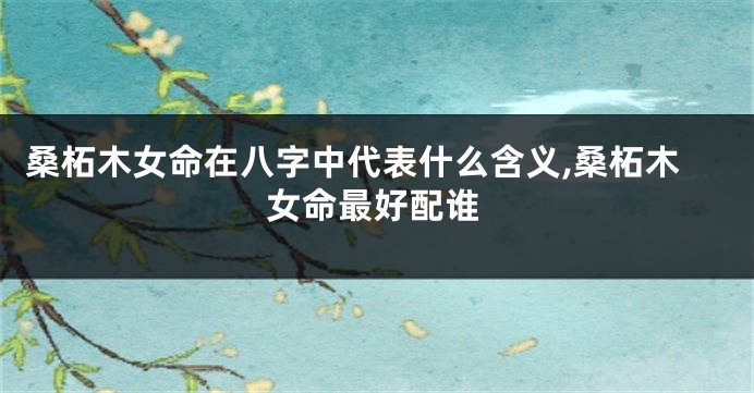 桑柘木女命在八字中代表什么含义,桑柘木女命最好配谁