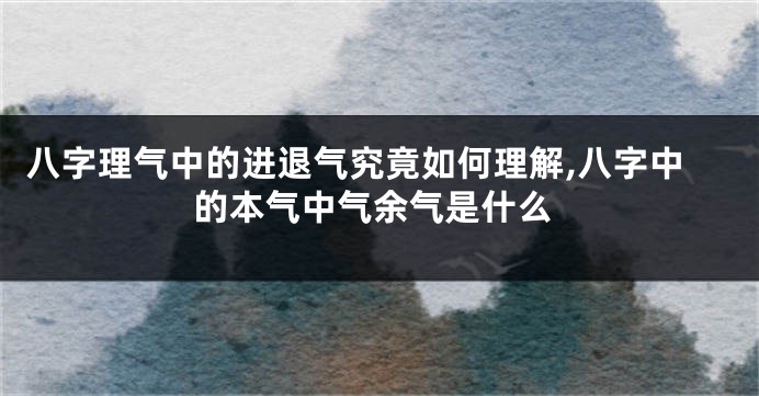 八字理气中的进退气究竟如何理解,八字中的本气中气余气是什么
