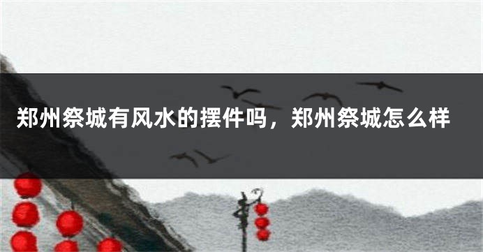 郑州祭城有风水的摆件吗,郑州祭城怎么样