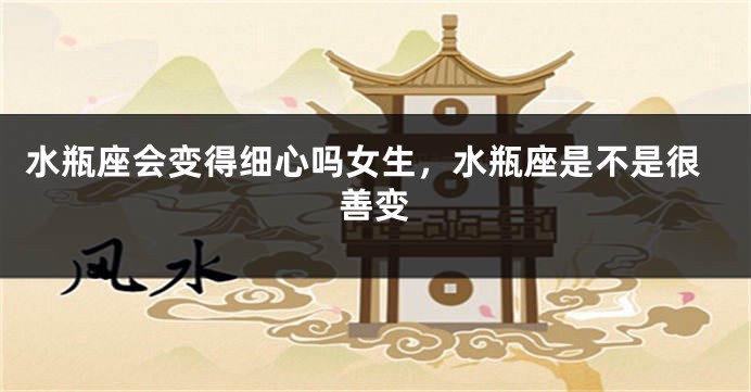 水瓶座会变得细心吗女生，水瓶座是不是很善变