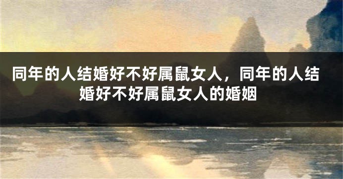 同年的人结婚好不好属鼠女人，同年的人结婚好不好属鼠女人的婚姻