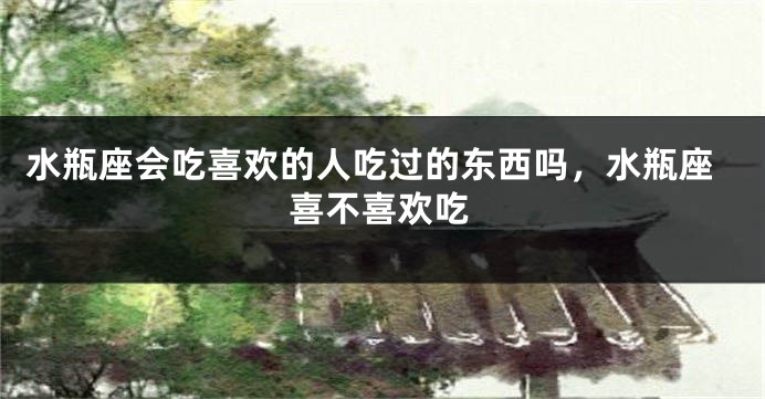水瓶座会吃喜欢的人吃过的东西吗,水瓶座喜不喜欢吃