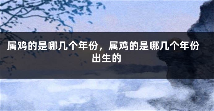 属鸡的是哪几个年份,属鸡的是哪几个年份出生的